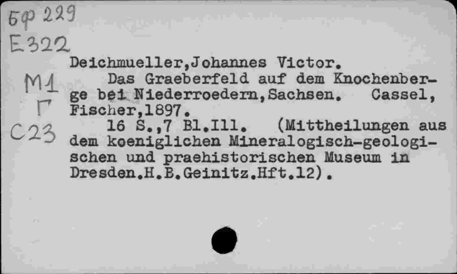 ﻿
N1 Г C2S
Deichmueller,Johannes Victor.
Das Graeberfeld auf dem Knochehber-ge bei Niederroedern,Sachsen, Cassel, Fischer,1897.
16 S.,7 Bl,Ill. (Mittheilungen aus dem koeniglichen Mineralogisch-geologischen und praehistorischen Museum in Dresden.H.B.Geinitz.Hft.12).